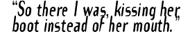 "So there I was, kissing her boot instead of her mouth."